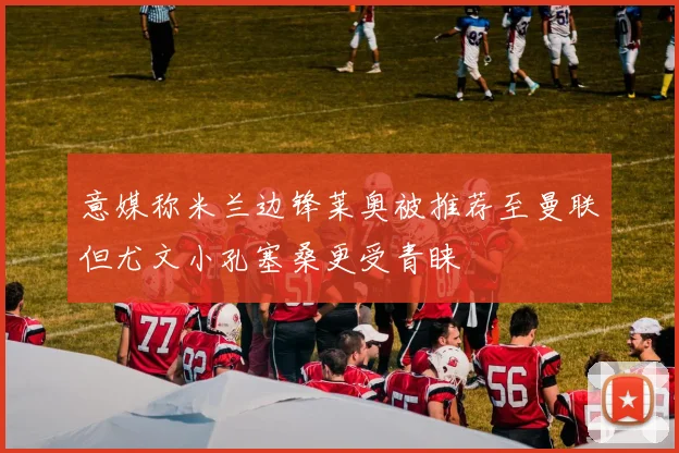意媒称米兰边锋莱奥被推荐至曼联但尤文小孔塞桑更受青睐