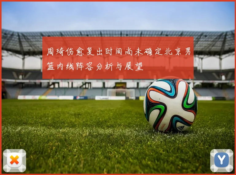 周琦伤愈复出时间尚未确定北京男篮内线阵容分析与展望