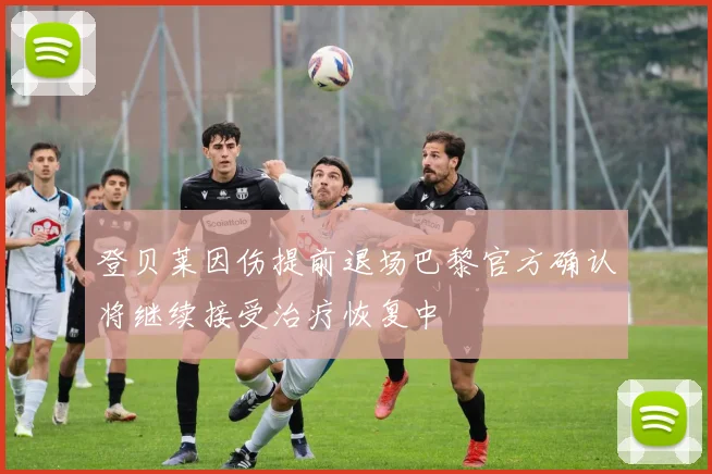 登贝莱因伤提前退场巴黎官方确认将继续接受治疗恢复中