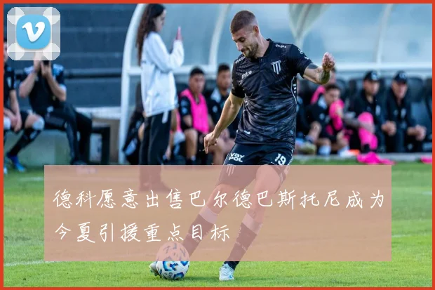 德科愿意出售巴尔德巴斯托尼成为今夏引援重点目标