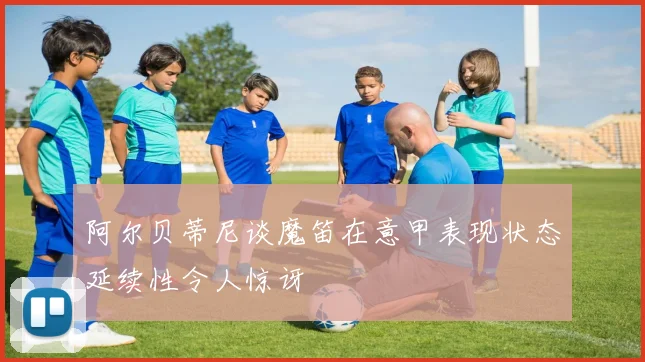 阿尔贝蒂尼谈魔笛在意甲表现状态延续性令人惊讶