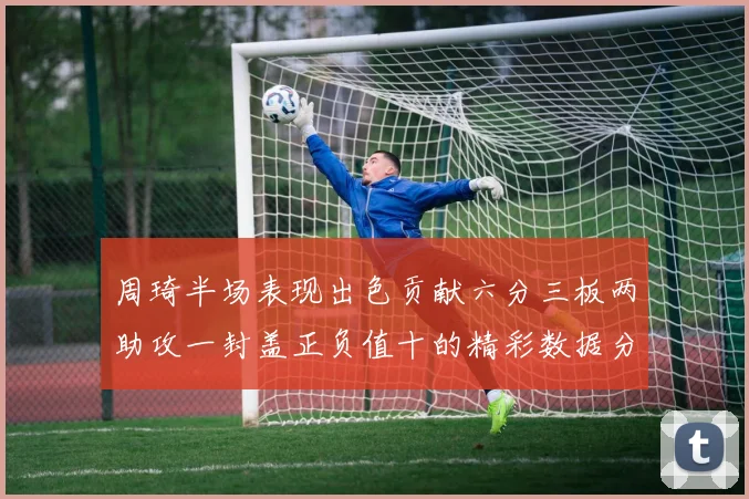 周琦半场表现出色贡献六分三板两助攻一封盖正负值十的精彩数据分析