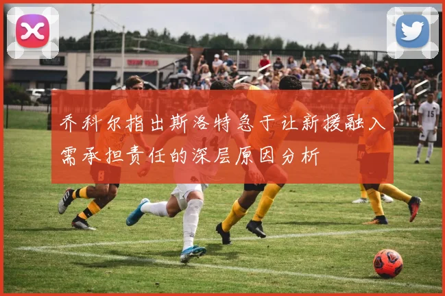 乔科尔指出斯洛特急于让新援融入需承担责任的深层原因分析