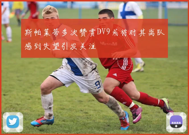 斯帕莱蒂多次赞赏DV9或将对其离队感到失望引发关注