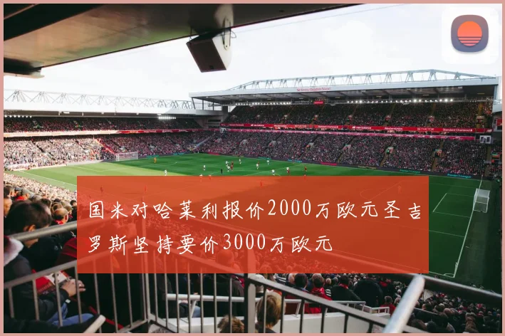 国米对哈莱利报价2000万欧元圣吉罗斯坚持要价3000万欧元