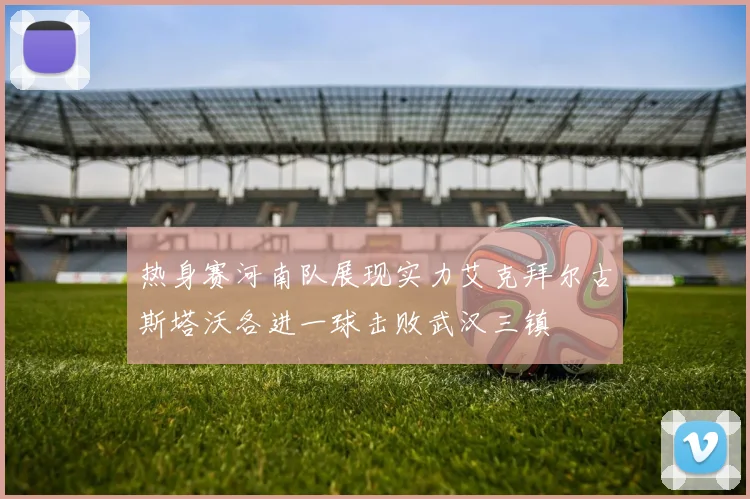 热身赛河南队展现实力艾克拜尔古斯塔沃各进一球击败武汉三镇