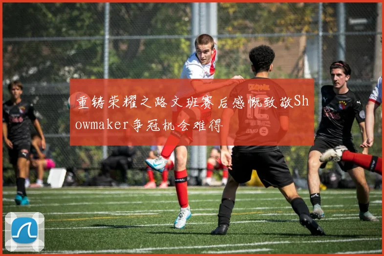 重铸荣耀之路文班赛后感慨致敬Showmaker争冠机会难得