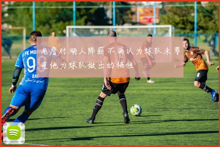老詹对湖人降薪不满认为球队未尊重他为球队做出的牺牲