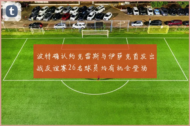 波特确认约克雷斯与伊萨克首发出战友谊赛26名球员均有机会登场