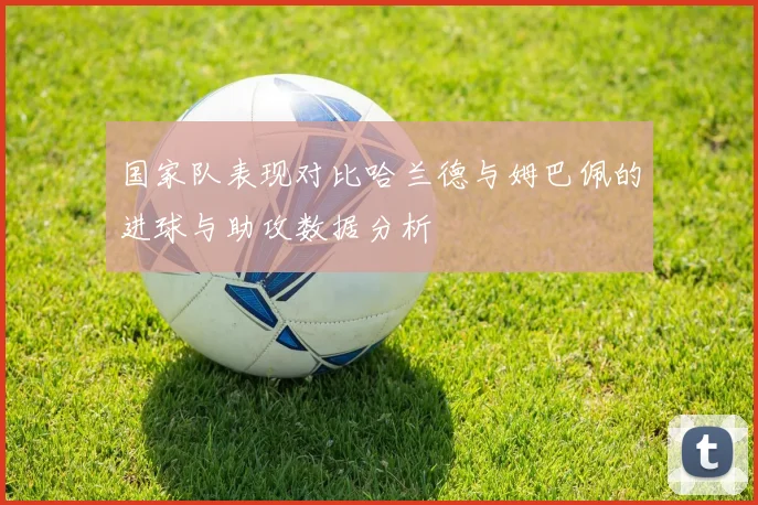 国家队表现对比哈兰德与姆巴佩的进球与助攻数据分析