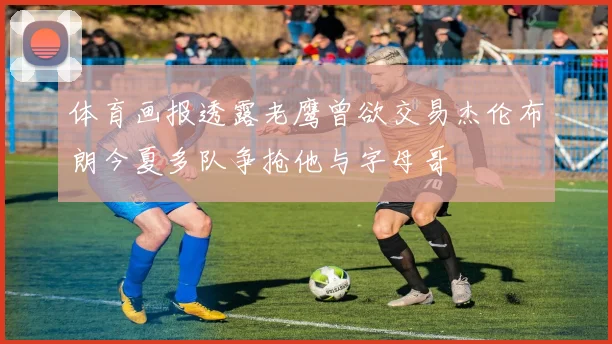 体育画报透露老鹰曾欲交易杰伦布朗今夏多队争抢他与字母哥