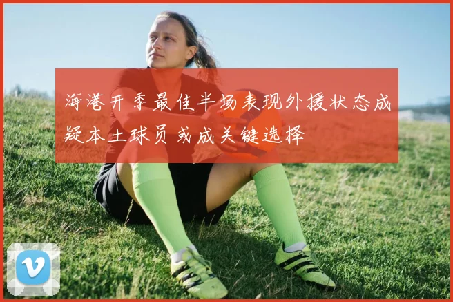 海港开季最佳半场表现外援状态成疑本土球员或成关键选择