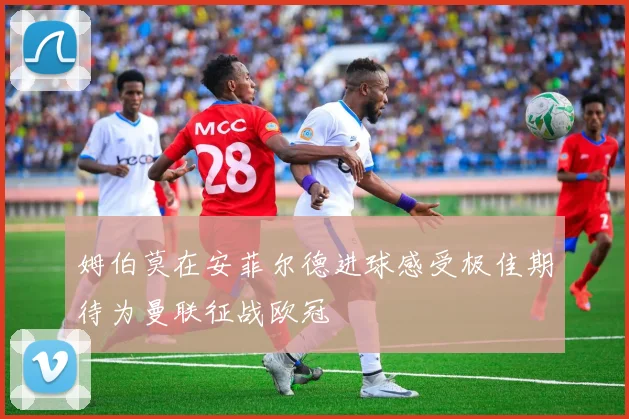 姆伯莫在安菲尔德进球感受极佳期待为曼联征战欧冠