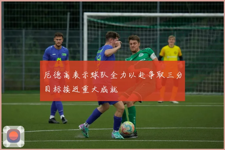 厄德高表示球队全力以赴争取三分目标接近重大成就