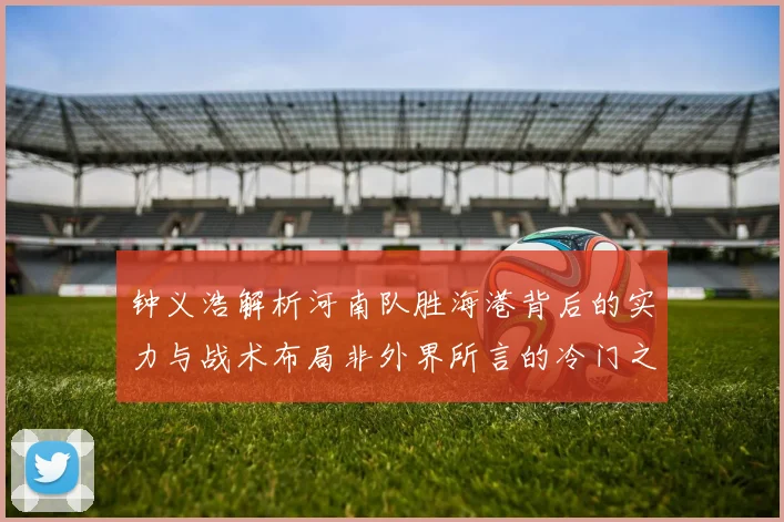 钟义浩解析河南队胜海港背后的实力与战术布局非外界所言的冷门之战