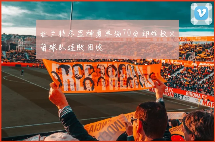 杜兰特尽显神勇单场70分却难救火箭球队连败困境