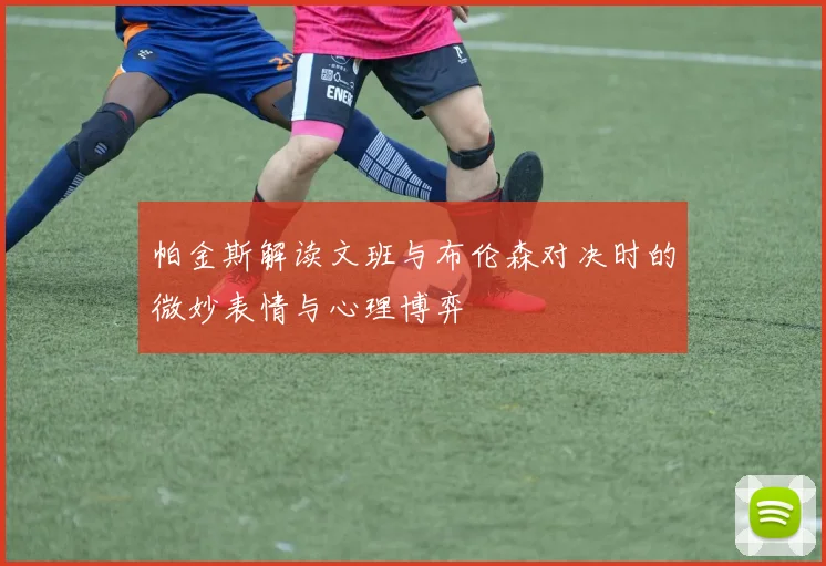 帕金斯解读文班与布伦森对决时的微妙表情与心理博弈