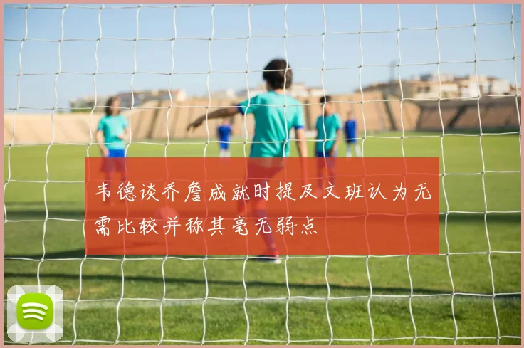 韦德谈乔詹成就时提及文班认为无需比较并称其毫无弱点