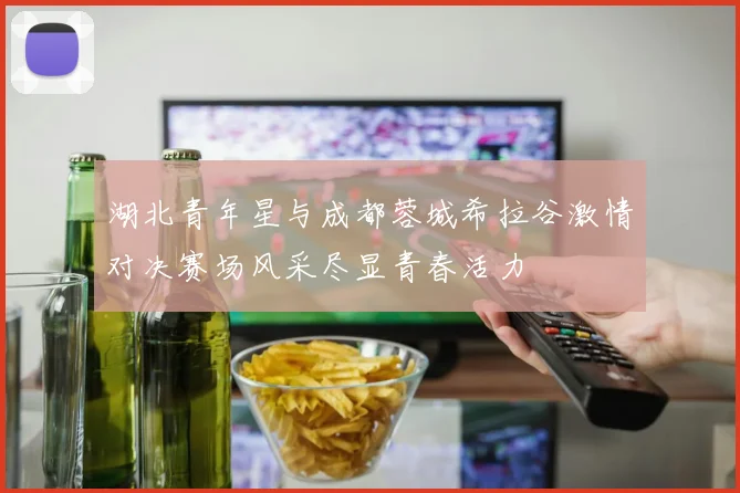 湖北青年星与成都蓉城希拉谷激情对决赛场风采尽显青春活力