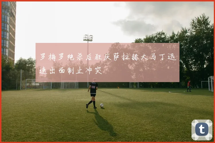 罗梅罗绝杀后狂庆萨拉赫大马丁迅速出面制止冲突
