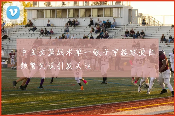 中国女篮战术单一张子宇接球受阻频繁失误引发关注
