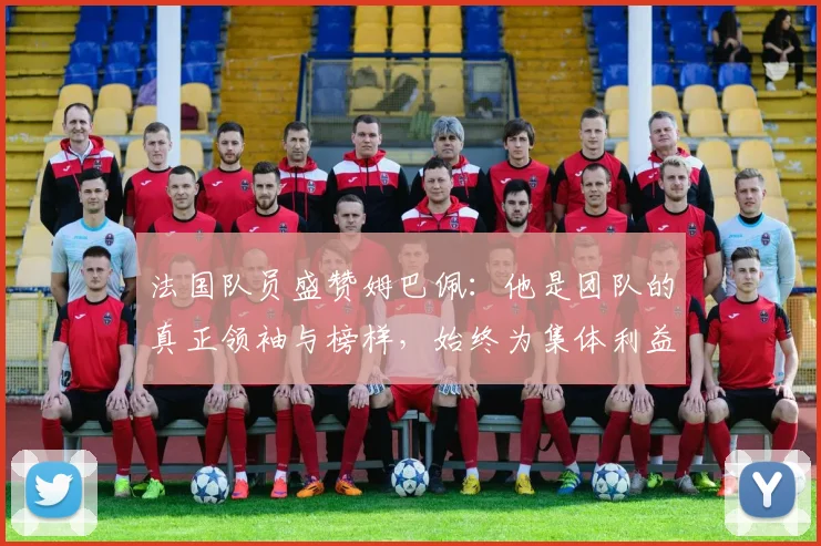 法国队员盛赞姆巴佩：他是团队的真正领袖与榜样，始终为集体利益考虑