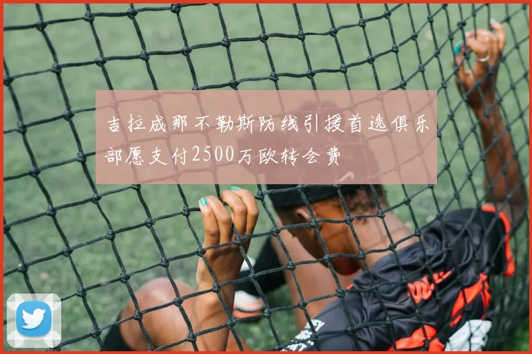 吉拉成那不勒斯防线引援首选俱乐部愿支付2500万欧转会费