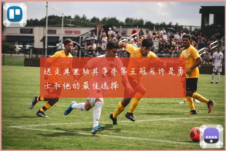 送走库里助其争夺第五冠或许是勇士和他的最佳选择