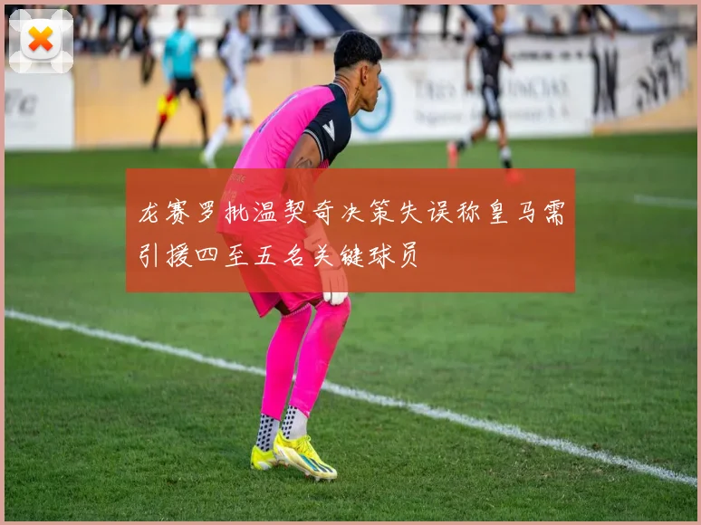龙赛罗批温契奇决策失误称皇马需引援四至五名关键球员
