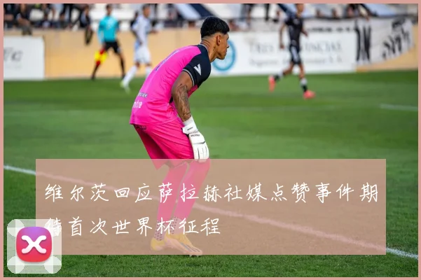 维尔茨回应萨拉赫社媒点赞事件期待首次世界杯征程