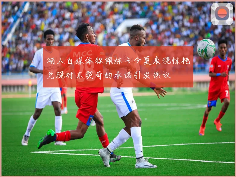 湖人自媒体称佩林卡今夏表现惊艳兑现对东契奇的承诺引发热议