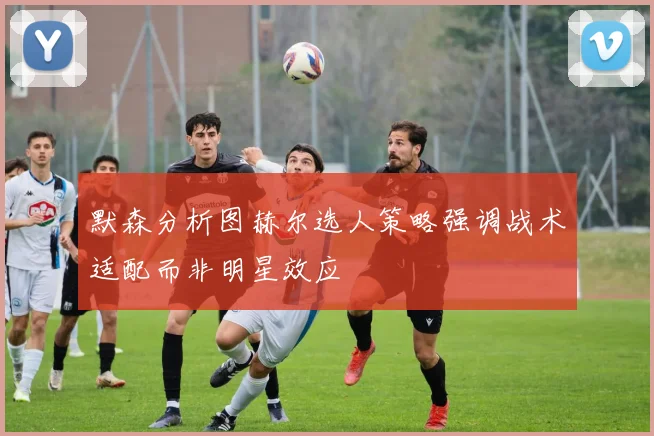默森分析图赫尔选人策略强调战术适配而非明星效应