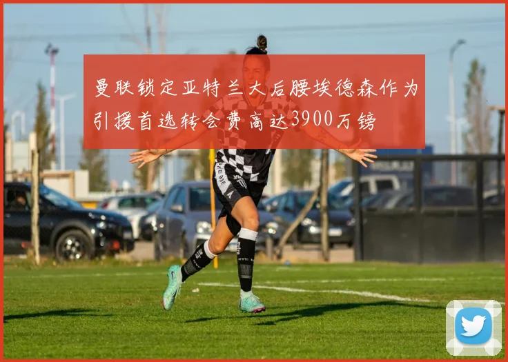 曼联锁定亚特兰大后腰埃德森作为引援首选转会费高达3900万镑